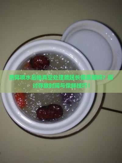燕窝喷水后抽真空处理能延长保质期吗？探讨存放时间与保鲜技巧！