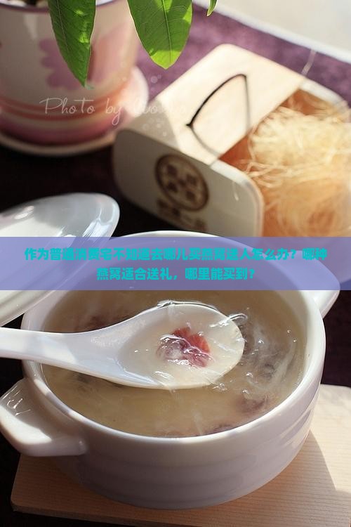 作为普通消费宅不知道去哪儿买燕窝送人怎么办？哪种燕窝适合送礼，哪里能买到？