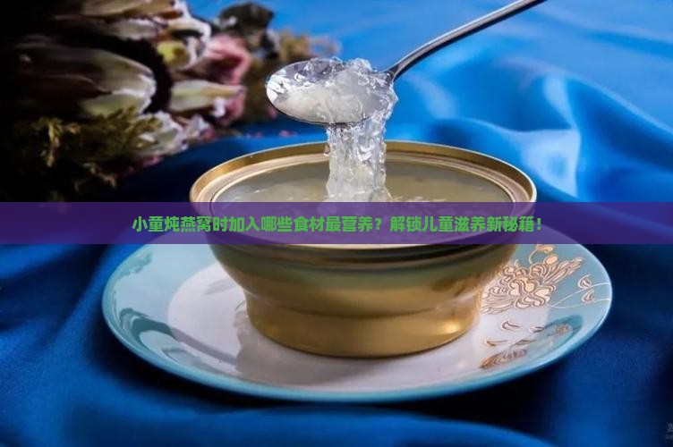 小童炖燕窝时加入哪些食材最营养？解锁儿童滋养新秘籍！