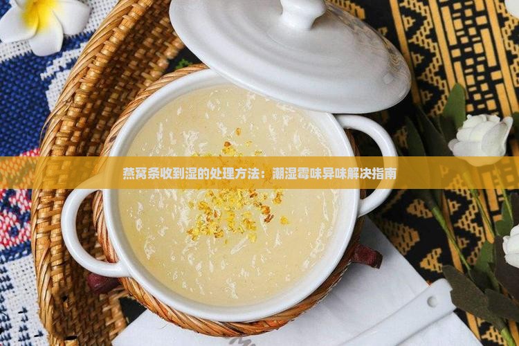 燕窝条收到湿的处理方法：潮湿霉味异味解决指南