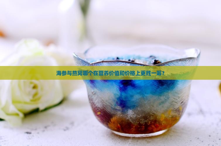 海参与燕窝哪个在营养价值和价格上更胜一筹？