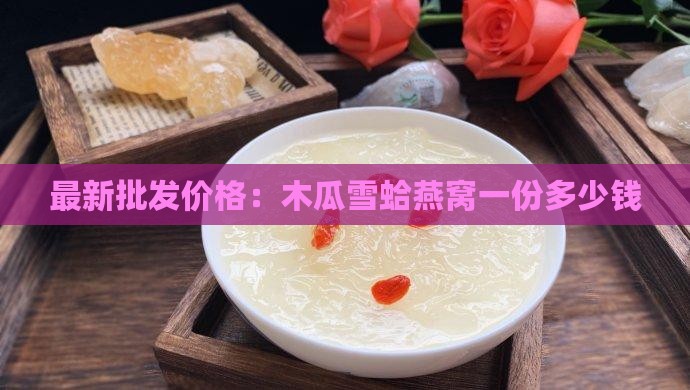 最新批发价格：木瓜雪蛤燕窝一份多少钱