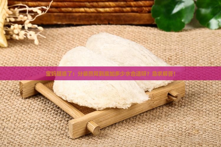 宝妈疑惑了：分装燕窝到底加多少水合适呀？急求解答！