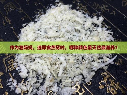作为准妈妈，选即食燕窝时，哪种颜色最天然最滋养？