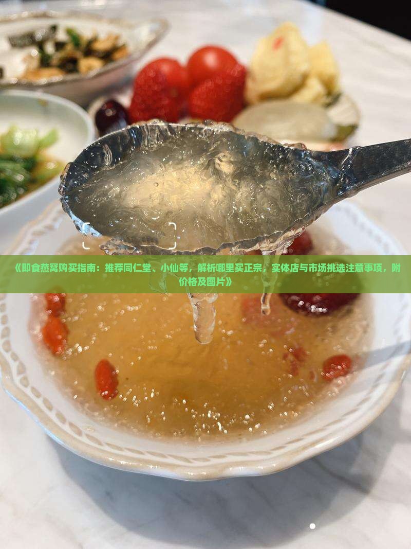 《即食燕窝购买指南：推荐同仁堂、小仙等，解析哪里买正宗，实体店与市场挑选注意事项，附价格及图片》