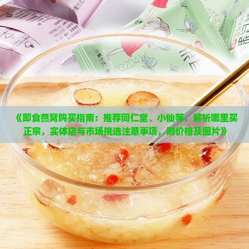 《即食燕窝购买指南：推荐同仁堂、小仙等，解析哪里买正宗，实体店与市场挑选注意事项，附价格及图片》