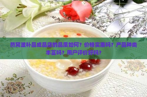 燕窝滋补品成品店的品质如何？价格实惠吗？产品种类丰富吗？用户评价好吗？