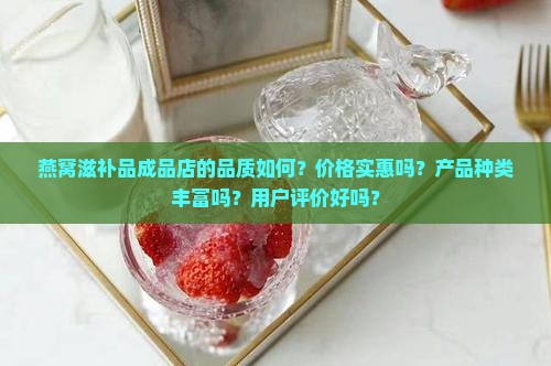 燕窝滋补品成品店的品质如何？价格实惠吗？产品种类丰富吗？用户评价好吗？