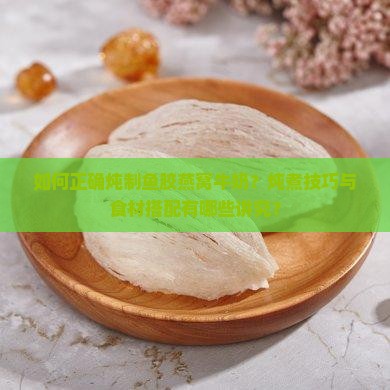 如何正确炖制鱼胶燕窝牛奶？炖煮技巧与食材搭配有哪些讲究？