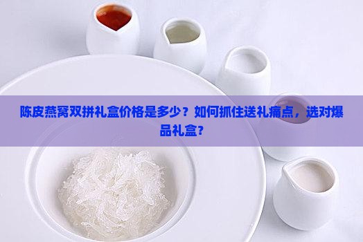 陈皮燕窝双拼礼盒价格是多少？如何抓住送礼痛点，选对爆品礼盒？