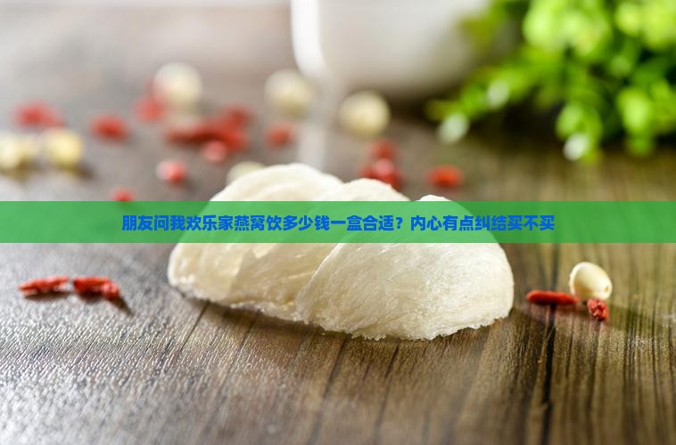 朋友问我欢乐家燕窝饮多少钱一盒合适？内心有点纠结买不买