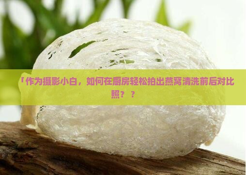 「作为摄影小白，如何在厨房轻松拍出燕窝清洗前后对比照？ ?