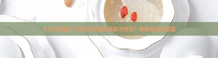 #1女生疑惑｜燕窝用啥器皿泡发才好捏？快收藏避免踩雷