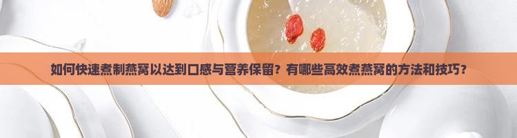 如何快速煮制燕窝以达到口感与营养保留？有哪些高效煮燕窝的方法和技巧？