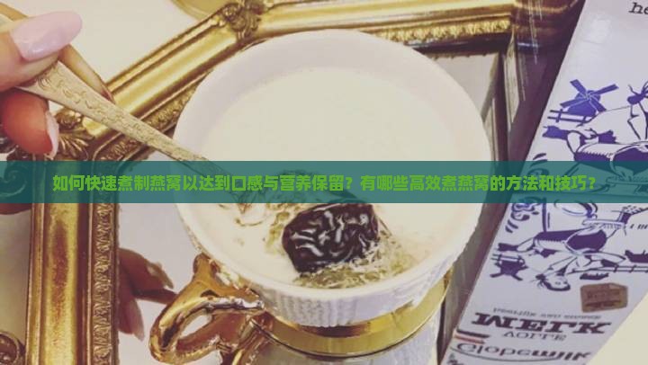 如何快速煮制燕窝以达到口感与营养保留？有哪些高效煮燕窝的方法和技巧？