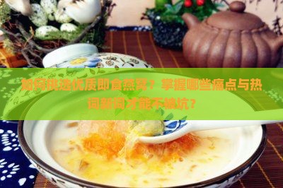 如何挑选优质即食燕窝？掌握哪些痛点与热词新词才能不被坑？