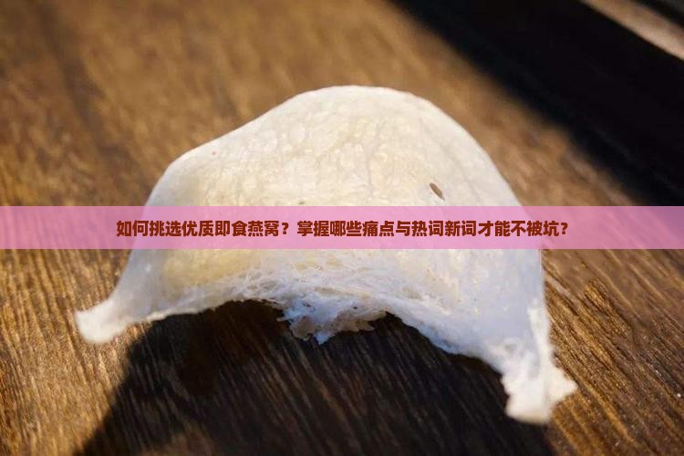 如何挑选优质即食燕窝？掌握哪些痛点与热词新词才能不被坑？