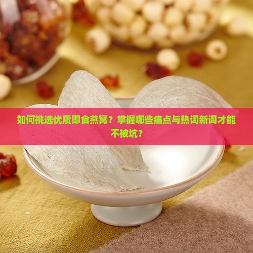 如何挑选优质即食燕窝？掌握哪些痛点与热词新词才能不被坑？