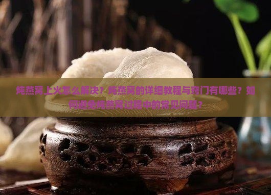 炖燕窝上火怎么解决？炖燕窝的详细教程与窍门有哪些？如何避免炖燕窝过程中的常见问题？