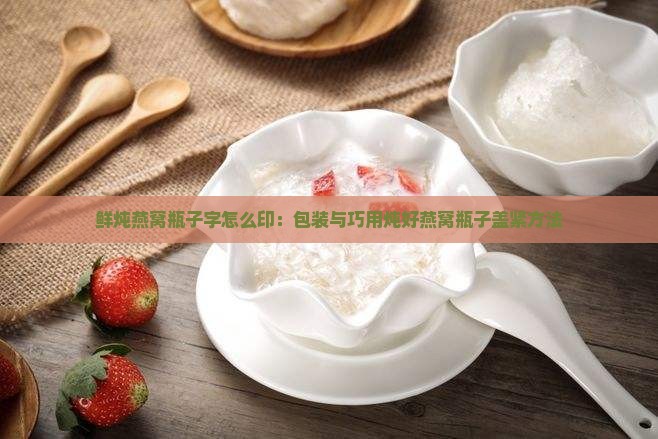 鲜炖燕窝瓶子字怎么印：包装与巧用炖好燕窝瓶子盖紧方法