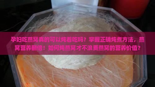 孕妇吃燕窝真的可以炖着吃吗？掌握正确炖煮方法，燕窝营养翻倍！如何炖燕窝才不浪费燕窝的营养价值？