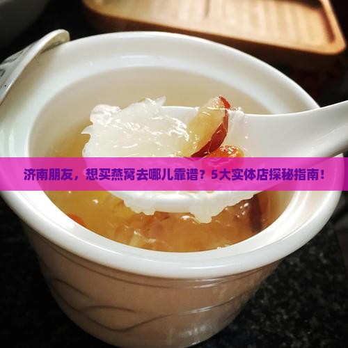 济南朋友，想买燕窝去哪儿靠谱？5大实体店探秘指南！