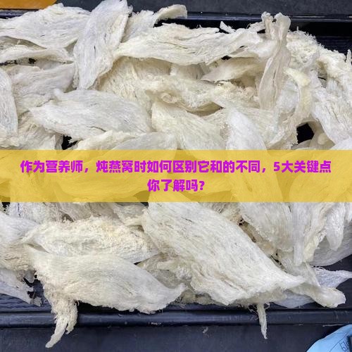 作为营养师，炖燕窝时如何区别它和的不同，5大关键点你了解吗？