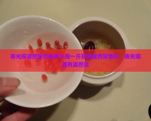 寿光探店燕窝价格多少钱一斤及寿星燕窝售价，寿光哪里有卖燕窝