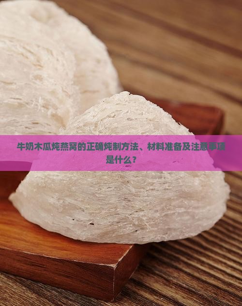 牛奶木瓜炖燕窝的正确炖制方法、材料准备及注意事项是什么？