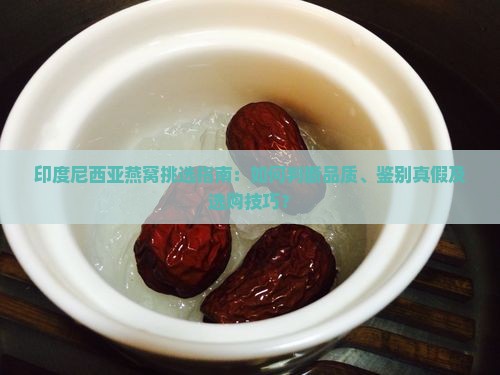 印度尼西亚燕窝挑选指南：如何判断品质、鉴别真假及选购技巧？