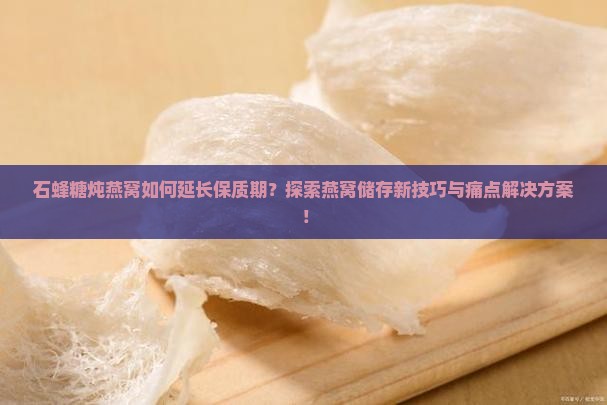 石蜂糖炖燕窝如何延长保质期？探索燕窝储存新技巧与痛点解决方案！