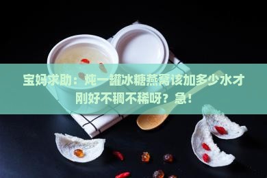 宝妈求助：炖一罐冰糖燕窝该加多少水才刚好不稠不稀呀？急！