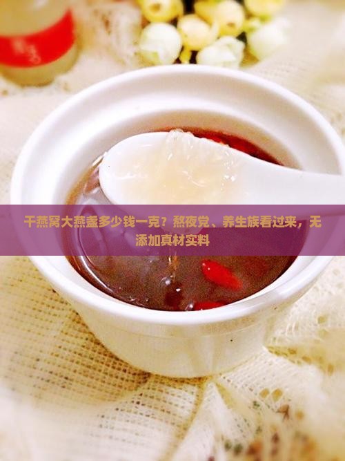干燕窝大燕盏多少钱一克？熬夜党、养生族看过来，无添加真材实料