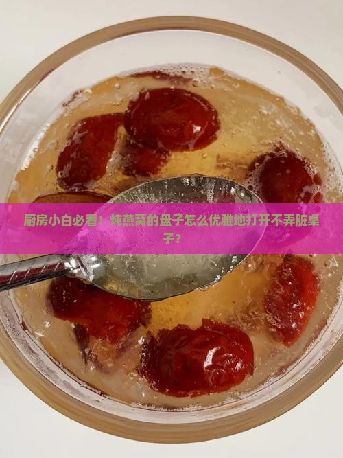 厨房小白必看！炖燕窝的盘子怎么优雅地打开不弄脏桌子？