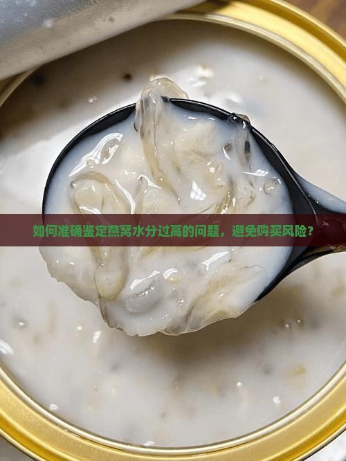 如何准确鉴定燕窝水分过高的问题，避免购买风险？