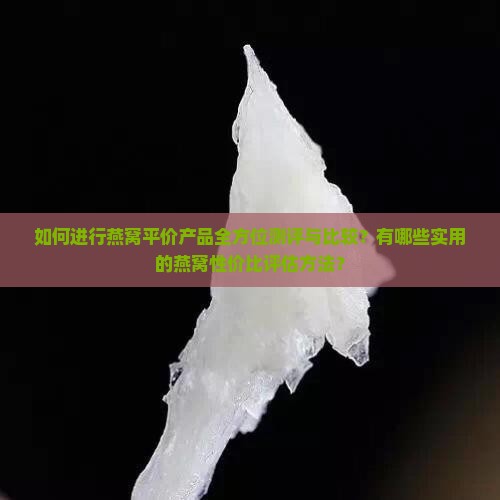 如何进行燕窝平价产品全方位测评与比较？有哪些实用的燕窝性价比评估方法？