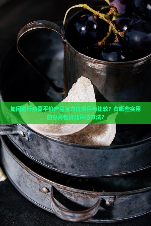 如何进行燕窝平价产品全方位测评与比较？有哪些实用的燕窝性价比评估方法？