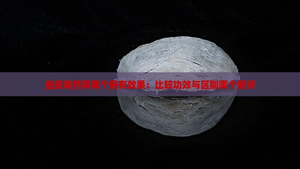鱼胶和燕窝哪个更有效果：比较功效与区别哪个更好