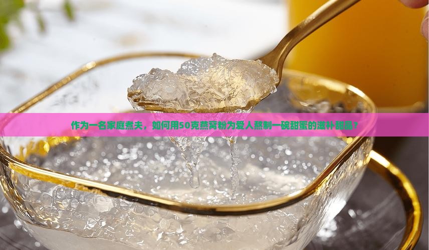 作为一名家庭煮夫，如何用50克燕窝粉为爱人熬制一碗甜蜜的滋补甜品？