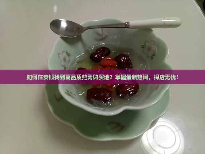 如何在安顺找到高品质燕窝购买地？掌握最新热词，探店无忧！