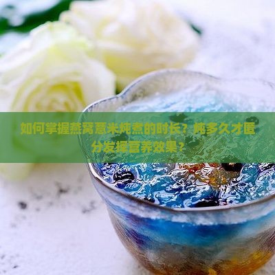 如何掌握燕窝薏米炖煮的时长？炖多久才匿分发挥营养效果？