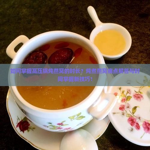 如何掌握高压锅炖燕窝的时长？炖煮燕窝痛点解答与时间掌握新技巧！