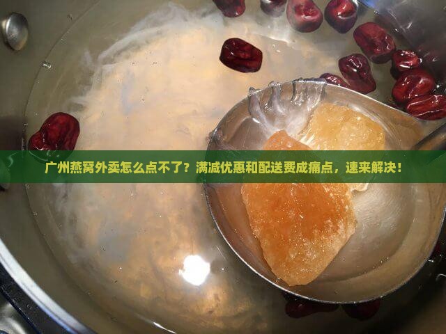 广州燕窝外卖怎么点不了？满减优惠和配送费成痛点，速来解决！