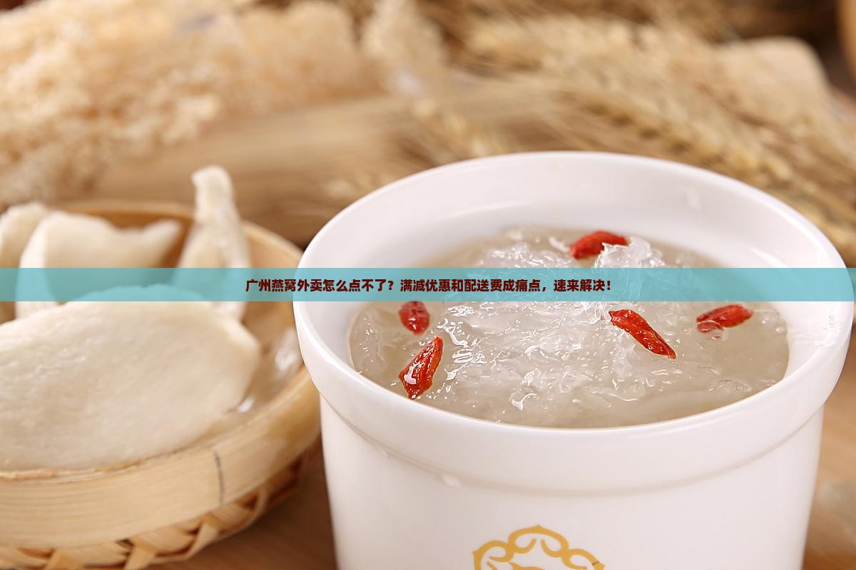广州燕窝外卖怎么点不了？满减优惠和配送费成痛点，速来解决！