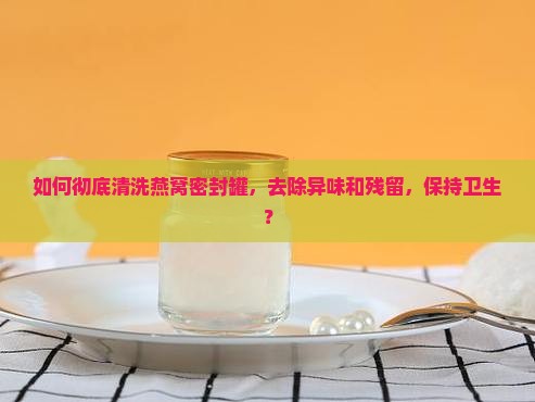如何彻底清洗燕窝密封罐，去除异味和残留，保持卫生？