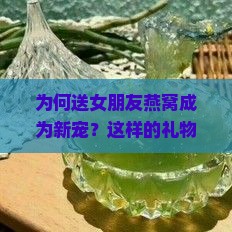 为何送女朋友燕窝成为新宠？这样的礼物真的能打动芳心吗？