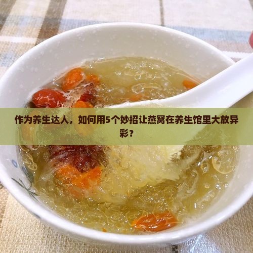 作为养生达人，如何用5个妙招让燕窝在养生馆里大放异彩？