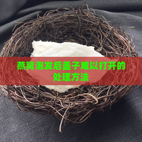 燕窝泡发后盖子难以打开的处理方法