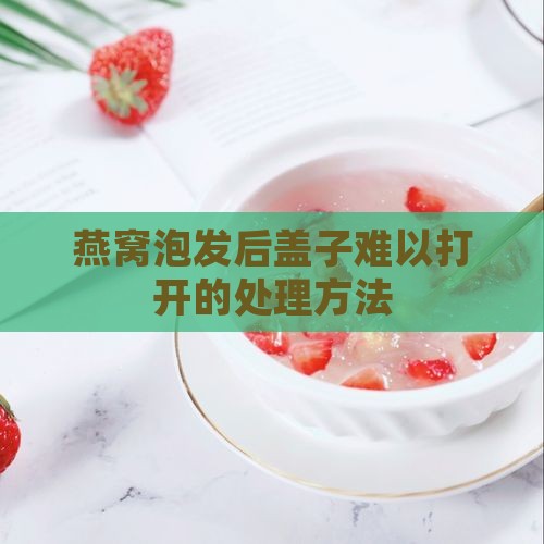 燕窝泡发后盖子难以打开的处理方法
