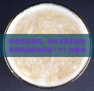 好奇宝宝提问：谁告诉我龙标燕窝旗舰店的具置呀？??？我要去亲自数数有多少种燕窝！